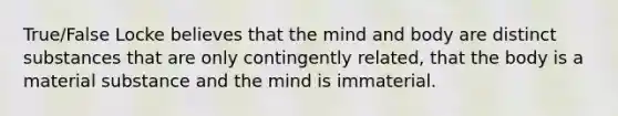 True/False Locke believes that the mind and body are distinct substances that are only contingently related, that the body is a material substance and the mind is immaterial.