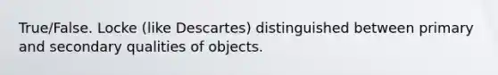 True/False. Locke (like Descartes) distinguished between primary and secondary qualities of objects.