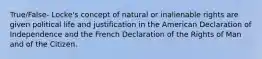 True/False- Locke's concept of natural or inalienable rights are given political life and justification in the American Declaration of Independence and the French Declaration of the Rights of Man and of the Citizen.