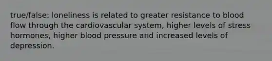 true/false: loneliness is related to greater resistance to blood flow through the cardiovascular system, higher levels of stress hormones, higher blood pressure and increased levels of depression.