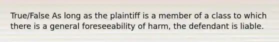 True/False As long as the plaintiff is a member of a class to which there is a general foreseeability of harm, the defendant is liable.