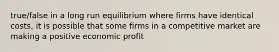 true/false in a long run equilibrium where firms have identical costs, it is possible that some firms in a competitive market are making a positive economic profit