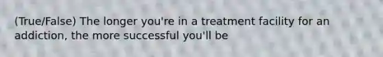 (True/False) The longer you're in a treatment facility for an addiction, the more successful you'll be