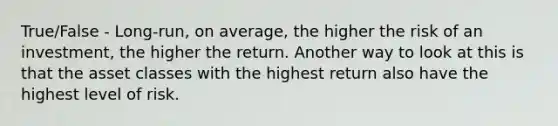 True/False - Long-run, on average, the higher the risk of an investment, the higher the return. Another way to look at this is that the asset classes with the highest return also have the highest level of risk.