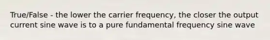 True/False - the lower the carrier frequency, the closer the output current sine wave is to a pure fundamental frequency sine wave