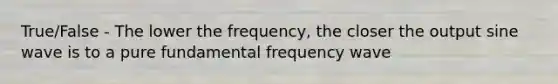 True/False - The lower the frequency, the closer the output sine wave is to a pure fundamental frequency wave