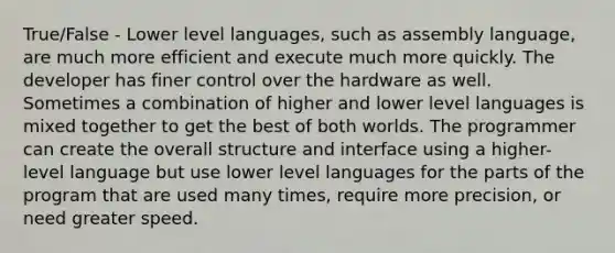 True/False - Lower level languages, such as assembly language, are much more efficient and execute much more quickly. The developer has finer control over the hardware as well. Sometimes a combination of higher and lower level languages is mixed together to get the best of both worlds. The programmer can create the overall structure and interface using a higher-level language but use lower level languages for the parts of the program that are used many times, require more precision, or need greater speed.