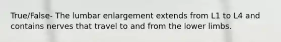 True/False- The lumbar enlargement extends from L1 to L4 and contains nerves that travel to and from the lower limbs.