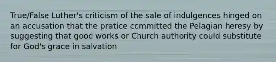 True/False Luther's criticism of the sale of indulgences hinged on an accusation that the pratice committed the Pelagian heresy by suggesting that good works or Church authority could substitute for God's grace in salvation