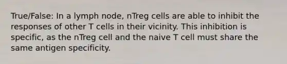 True/False: In a lymph node, nTreg cells are able to inhibit the responses of other T cells in their vicinity. This inhibition is specific, as the nTreg cell and the naive T cell must share the same antigen specificity.