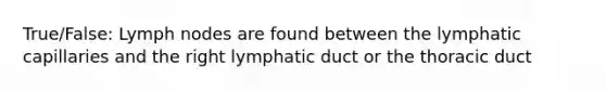 True/False: Lymph nodes are found between the lymphatic capillaries and the right lymphatic duct or the thoracic duct