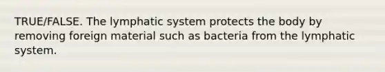 TRUE/FALSE. The lymphatic system protects the body by removing foreign material such as bacteria from the lymphatic system.