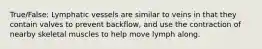 True/False: Lymphatic vessels are similar to veins in that they contain valves to prevent backflow, and use the contraction of nearby skeletal muscles to help move lymph along.