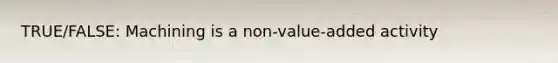 TRUE/FALSE: Machining is a non-value-added activity