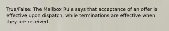 True/False: The Mailbox Rule says that acceptance of an offer is effective upon dispatch, while terminations are effective when they are received.