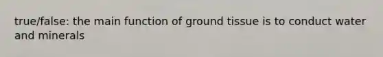 true/false: the main function of ground tissue is to conduct water and minerals