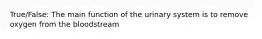 True/False: The main function of the urinary system is to remove oxygen from the bloodstream