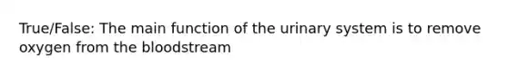 True/False: The main function of the urinary system is to remove oxygen from the bloodstream