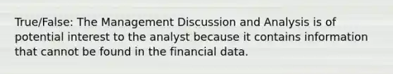 True/False: The Management Discussion and Analysis is of potential interest to the analyst because it contains information that cannot be found in the financial data.