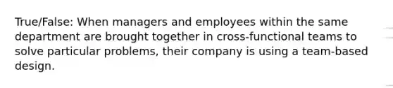 True/False: When managers and employees within the same department are brought together in cross-functional teams to solve particular problems, their company is using a team-based design.