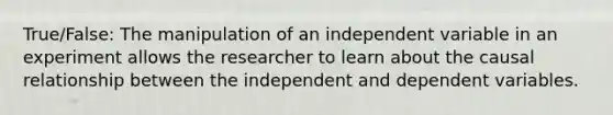 True/False: The manipulation of an independent variable in an experiment allows the researcher to learn about the causal relationship between the independent and dependent variables.