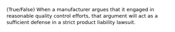 (True/False) When a manufacturer argues that it engaged in reasonable quality control efforts, that argument will act as a sufficient defense in a strict product liability lawsuit.