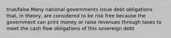 true/false Many national governments issue debt obligations that, in theory, are considered to be risk free because the government can print money or raise revenues through taxes to meet the <a href='https://www.questionai.com/knowledge/kXoqoBRFeQ-cash-flow' class='anchor-knowledge'>cash flow</a> obligations of this sovereign debt