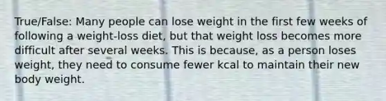 True/False: Many people can lose weight in the first few weeks of following a weight-loss diet, but that weight loss becomes more difficult after several weeks. This is because, as a person loses weight, they need to consume fewer kcal to maintain their new body weight.