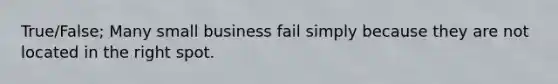 True/False; Many small business fail simply because they are not located in the right spot.