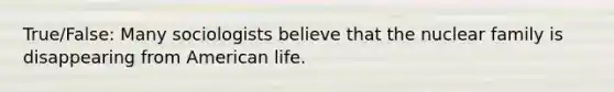 True/False: Many sociologists believe that the nuclear family is disappearing from American life.