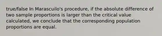 true/false In Marascuilo's procedure, if the absolute difference of two sample proportions is larger than the critical value calculated, we conclude that the corresponding population proportions are equal.