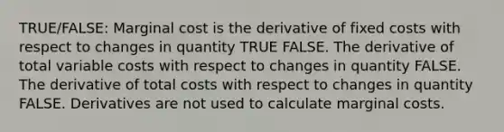 TRUE/FALSE: Marginal cost is the derivative of fixed costs with respect to changes in quantity TRUE FALSE. The derivative of total variable costs with respect to changes in quantity FALSE. The derivative of total costs with respect to changes in quantity FALSE. Derivatives are not used to calculate marginal costs.