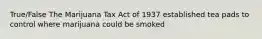 True/False The Marijuana Tax Act of 1937 established tea pads to control where marijuana could be smoked