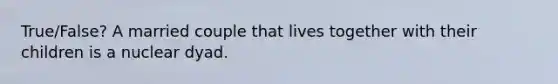 True/False? A married couple that lives together with their children is a nuclear dyad.