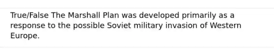 True/False The Marshall Plan was developed primarily as a response to the possible Soviet military invasion of Western Europe.