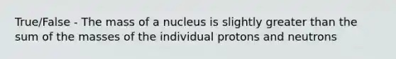 True/False - The mass of a nucleus is slightly greater than the sum of the masses of the individual protons and neutrons