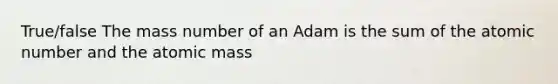 True/false The mass number of an Adam is the sum of the atomic number and the atomic mass