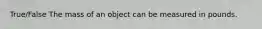 True/False The mass of an object can be measured in pounds.