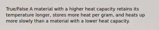 True/False A material with a higher heat capacity retains its temperature longer, stores more heat per gram, and heats up more slowly than a material with a lower heat capacity.