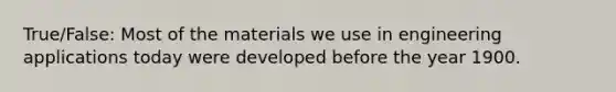 True/False: Most of the materials we use in engineering applications today were developed before the year 1900.