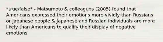 *true/false* - Matsumoto & colleagues (2005) found that Americans expressed their emotions more vividly than Russians or Japanese people & Japanese and Russian individuals are more likely than Americans to qualify their display of negative emotions