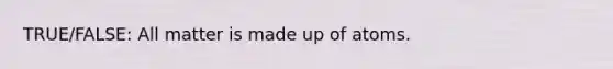 TRUE/FALSE: All matter is made up of atoms.