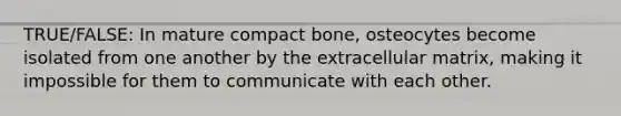 TRUE/FALSE: In mature compact bone, osteocytes become isolated from one another by the extracellular matrix, making it impossible for them to communicate with each other.