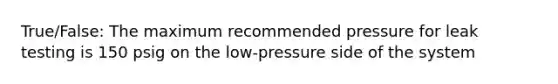 True/False: The maximum recommended pressure for leak testing is 150 psig on the low-pressure side of the system