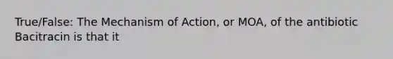 True/False: The Mechanism of Action, or MOA, of the antibiotic Bacitracin is that it