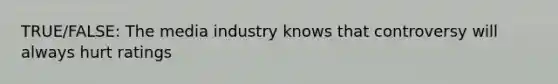 TRUE/FALSE: The media industry knows that controversy will always hurt ratings