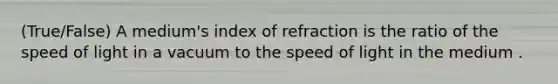 (True/False) A medium's index of refraction is the ratio of the speed of light in a vacuum to the speed of light in the medium .