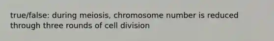 true/false: during meiosis, chromosome number is reduced through three rounds of <a href='https://www.questionai.com/knowledge/kjHVAH8Me4-cell-division' class='anchor-knowledge'>cell division</a>