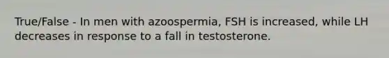 True/False - In men with azoospermia, FSH is increased, while LH decreases in response to a fall in testosterone.