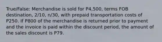 True/False: Merchandise is sold for P4,500, terms FOB destination, 2/10, n/30, with prepaid transportation costs of P250. If P800 of the merchandise is returned prior to payment and the invoice is paid within the discount period, the amount of the sales discount is P79.